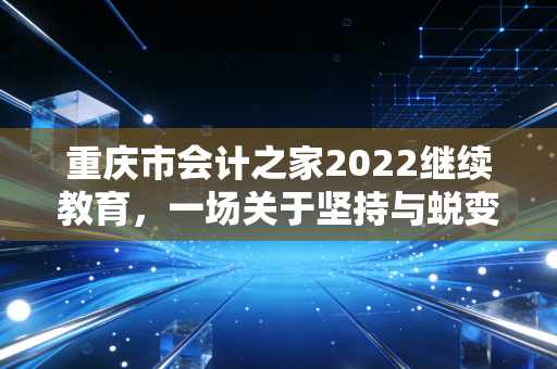 重庆市会计之家2022继续教育，一场关于坚持与蜕变的职场必修课