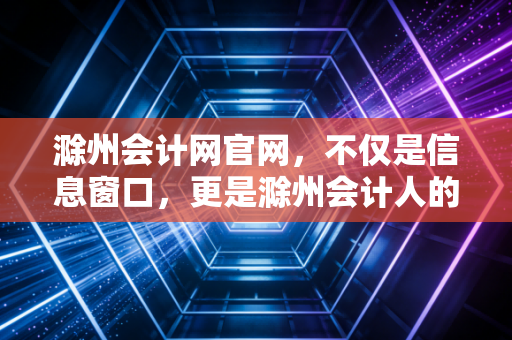 滁州会计网官网,不仅是信息窗口,更是滁州会计人的职业灯塔