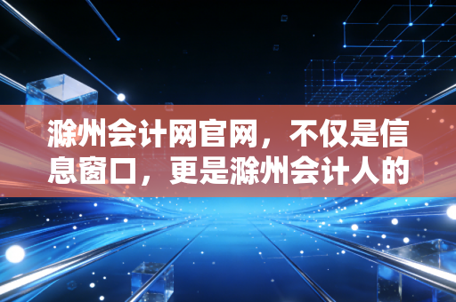 滁州会计网官网，不仅是信息窗口，更是滁州会计人的职业灯塔