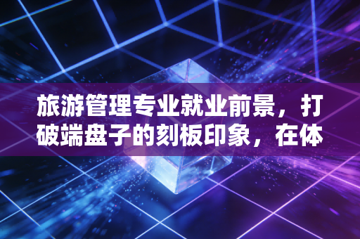 旅游管理专业就业前景，打破端盘子的刻板印象，在体验经济中寻找黄金屋