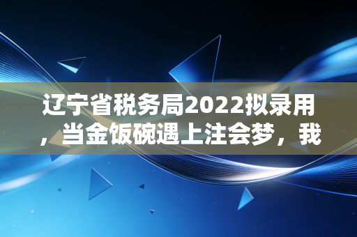 辽宁省税务局2022拟录用，当金饭碗遇上注会梦，我们该何去何从？