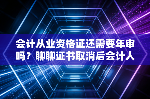 会计从业资格证还需要年审吗？聊聊证书取消后会计人的继续教育真相