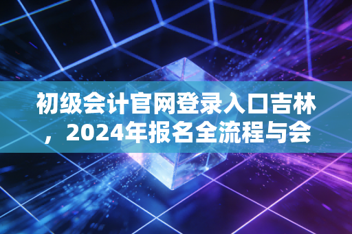 初级会计官网登录入口吉林，2024年报名全流程与会计人的真实进阶之路