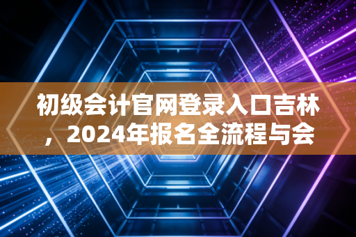 初级会计官网登录入口吉林，2024年报名全流程与会计人的真实进阶之路