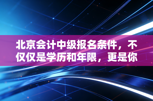 北京会计中级报名条件，不仅仅是学历和年限，更是你职场进阶的隐形门票