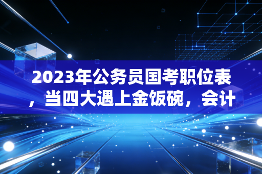 2023年公务员国考职位表,当四大遇上金饭碗,会计人的职业十字路口该如何抉择?