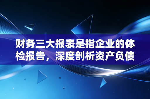 财务三大报表是指企业的体检报告,深度剖析资产负债表、利润表与现金流量表背后的商业逻辑