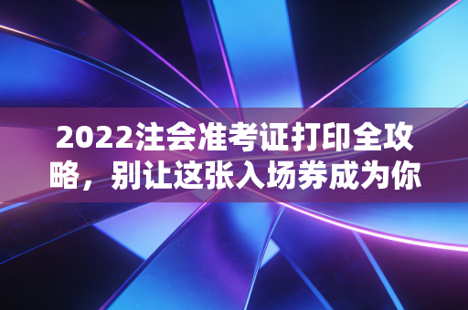 2022注会准考证打印全攻略，别让这张入场券成为你备考路上的最后一道坎