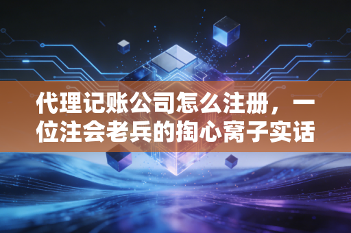 代理记账公司怎么注册，一位注会老兵的掏心窝子实话与实操全解