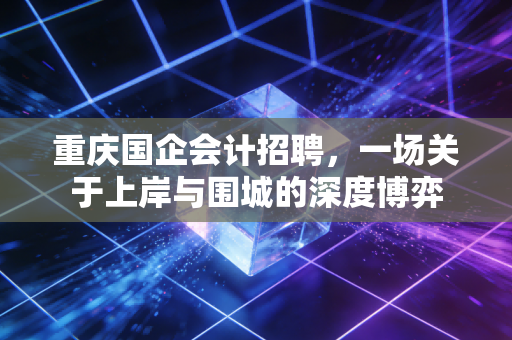 重庆国企会计招聘，一场关于上岸与围城的深度博弈