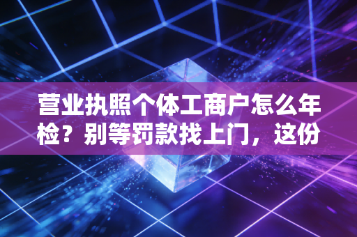 营业执照个体工商户怎么年检？别等罚款找上门，这份保姆级教程请收好