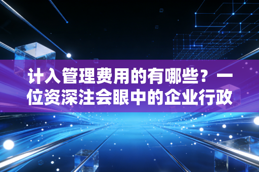 计入管理费用的有哪些？一位资深注会眼中的企业行政黑洞与成本控制艺术