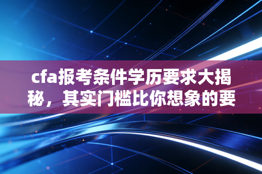 cfa报考条件学历要求大揭秘，其实门槛比你想象的要低，但这几点必须注意