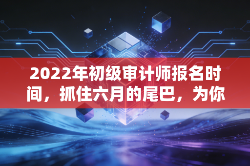 2022年初级审计师报名时间，抓住六月的尾巴，为你的审计生涯铺路