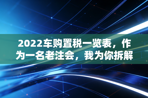 2022车购置税一览表，作为一名老注会，我为你拆解这笔隐形支出背后的省钱逻辑