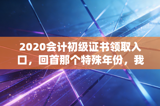 2020会计初级证书领取入口，回首那个特殊年份，我们如何跨过门槛拿到入场券