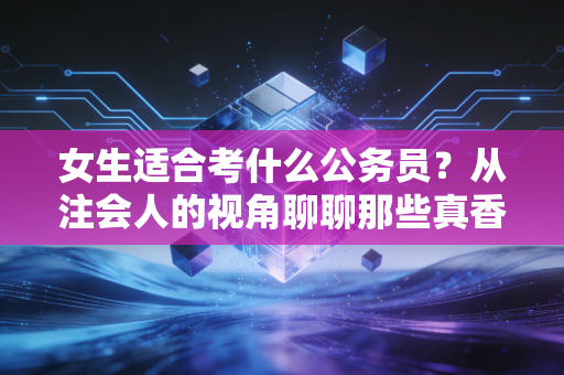 女生适合考什么公务员？从注会人的视角聊聊那些真香的铁饭碗