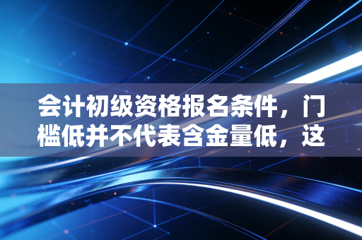 会计初级资格报名条件,门槛低并不代表含金量低,这是你入行的第一块敲门砖