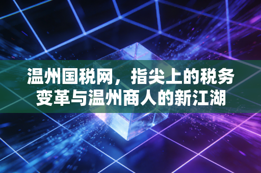 温州国税网,指尖上的税务变革与温州商人的新江湖