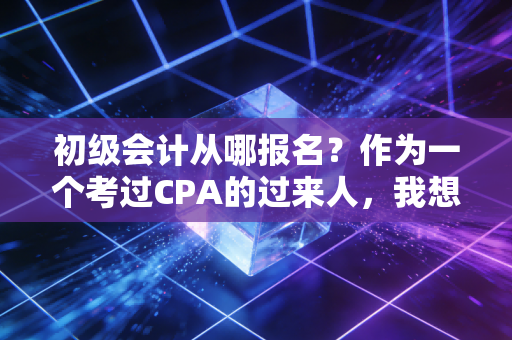 初级会计从哪报名？作为一个考过CPA的过来人，我想跟你聊聊这其中的门道