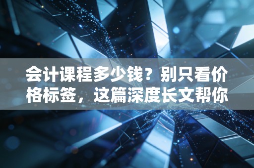 会计课程多少钱？别只看价格标签，这篇深度长文帮你避坑