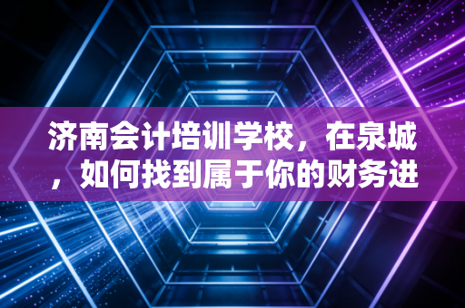 济南会计培训学校，在泉城，如何找到属于你的财务进阶之路？