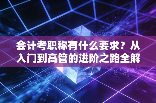会计考职称有什么要求？从入门到高管的进阶之路全解析