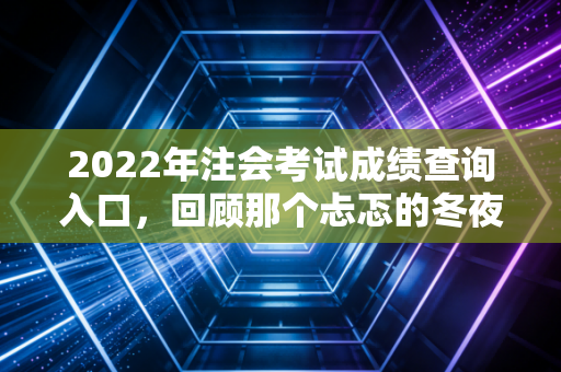 2022年注会考试成绩查询入口,回顾那个忐忑的冬夜与职业突围之路