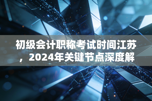 初级会计职称考试时间江苏，2024年关键节点深度解析与备考心法