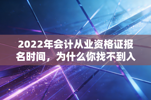 2022年会计从业资格证报名时间，为什么你找不到入口？会计人必知的考证真相与进阶路