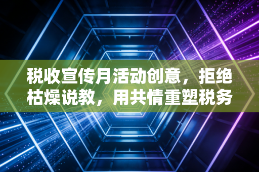 税收宣传月活动创意，拒绝枯燥说教，用共情重塑税务温度
