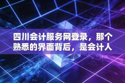 四川会计服务网登录，那个熟悉的界面背后，是会计人无法逃避的数字宿命
