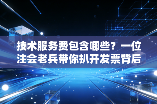 技术服务费包含哪些?一位注会老兵带你扒开发票背后的隐形门