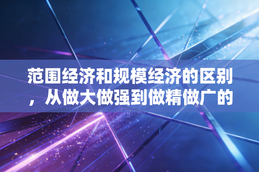 范围经济和规模经济的区别，从做大做强到做精做广的商业底层逻辑