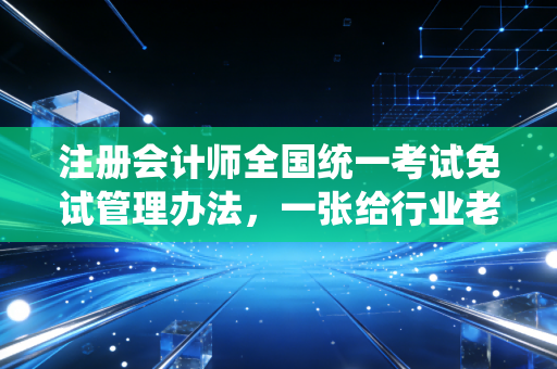 注册会计师全国统一考试免试管理办法，一张给行业老兵的特权入场券，但千万别用错了