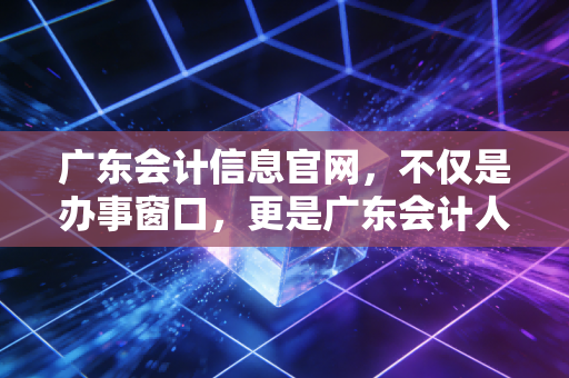 广东会计信息官网,不仅是办事窗口,更是广东会计人的职业灯塔