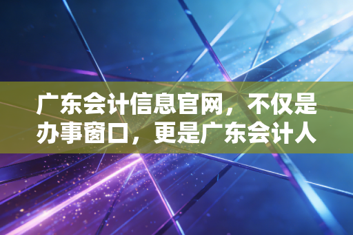 广东会计信息官网，不仅是办事窗口，更是广东会计人的职业灯塔
