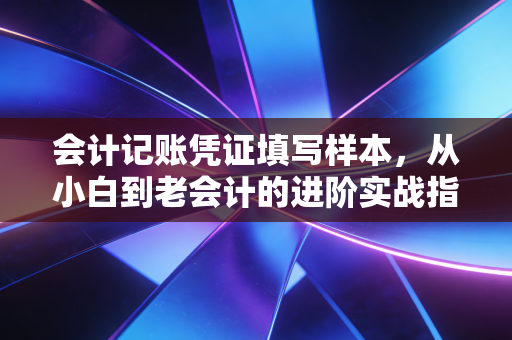 会计记账凭证填写样本，从小白到老会计的进阶实战指南
