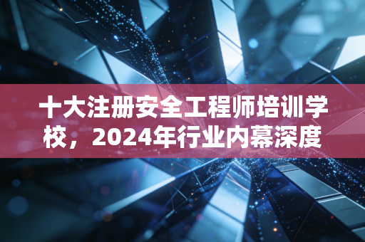 十大注册安全工程师培训学校，2024年行业内幕深度解析与避坑指南