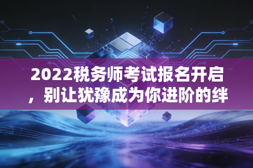 2022税务师考试报名开启，别让犹豫成为你进阶的绊脚石，深度解析与备考建议