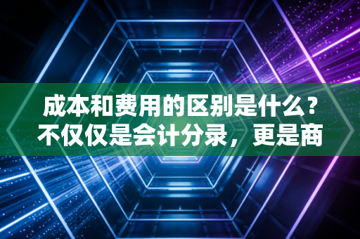 成本和费用的区别是什么？不仅仅是会计分录，更是商业逻辑的生死线