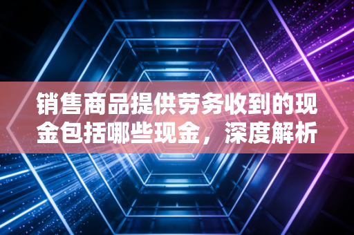 销售商品提供劳务收到的现金包括哪些现金，深度解析企业造血能力的核心指标
