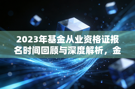 2023年基金从业资格证报名时间回顾与深度解析，金融人的入场券与避坑指南