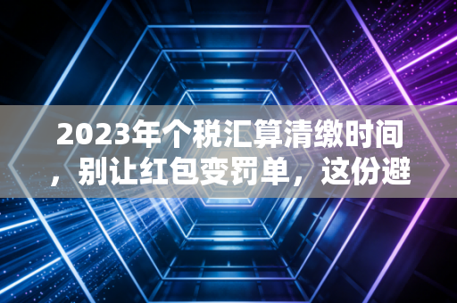 2023年个税汇算清缴时间，别让红包变罚单，这份避坑指南比发工资还重要