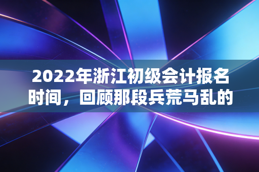2022年浙江初级会计报名时间，回顾那段兵荒马乱的备考岁月与考证启示