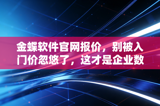 金蝶软件官网报价，别被入门价忽悠了，这才是企业数字化转型的真实账本