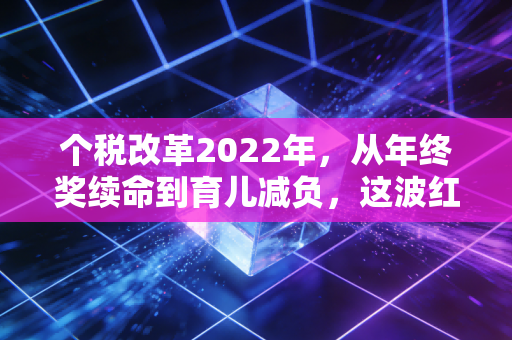 个税改革2022年，从年终奖续命到育儿减负，这波红利你吃透了吗？