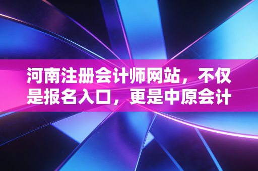 河南注册会计师网站，不仅是报名入口，更是中原会计人的职业灯塔