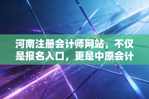 河南注册会计师网站，不仅是报名入口，更是中原会计人的职业灯塔