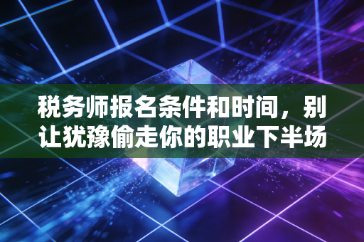 税务师报名条件和时间，别让犹豫偷走你的职业下半场